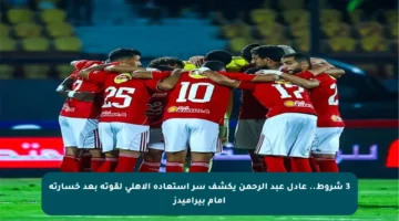 3 شروط.. عادل عبد الرحمن يكشف سر استعادة الأهلي لقوته بعد خسارته أمام بيراميدز